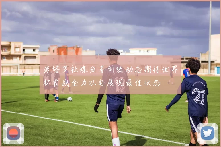 劳塔罗社媒分享训练动态期待世界杯首战全力以赴展现最佳状态