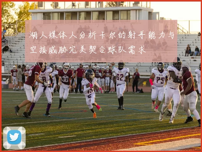 湖人媒体人分析卡尔的射手能力与空接威胁完美契合球队需求