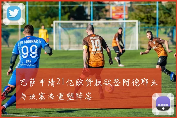 巴萨申请21亿欧贷款欲签阿德耶米与坎塞洛重塑阵容