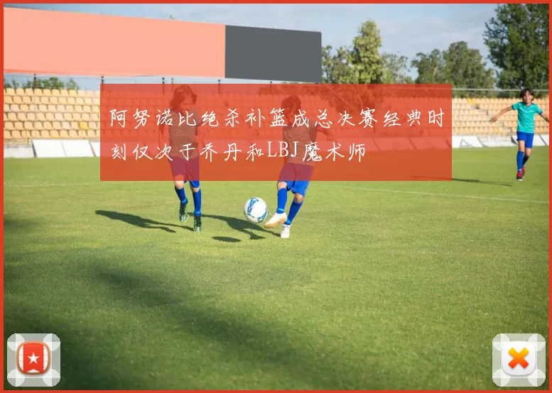 阿努诺比绝杀补篮成总决赛经典时刻仅次于乔丹和LBJ魔术师
